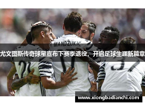 尤文图斯传奇球星宣布下赛季退役，开启足球生涯新篇章